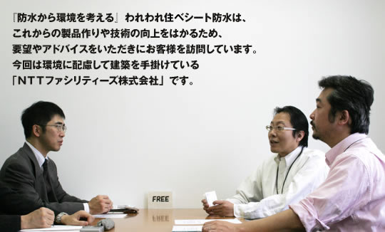 『防水から環境を考える』われわれ住べシート防水は、これからの製品作りや技術の向上をはかるため、要望やアドバイスをいただきにお客様を訪問しています。今回は環境に配慮して建築を手掛けている「NTTファシリティーズ株式会社」です。