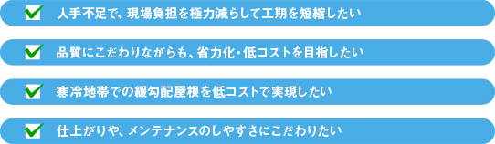 人手不足で、現場負担を極力減らして工期を短縮したい 品質にこだわりながらも、省力化・低コストを目指したい 寒冷地帯での緩勾配屋根を低コストで実現したい 仕上がりや、メンテナンスのしやすさにこだわりたい